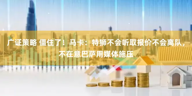 广证策略 僵住了！马卡：特狮不会听取报价不会离队，不在意巴萨用媒体施压