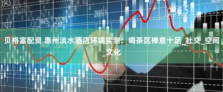 贝格富配资 惠州淡水酒店环境实测：喝茶区禅意十足_社交_空间_文化