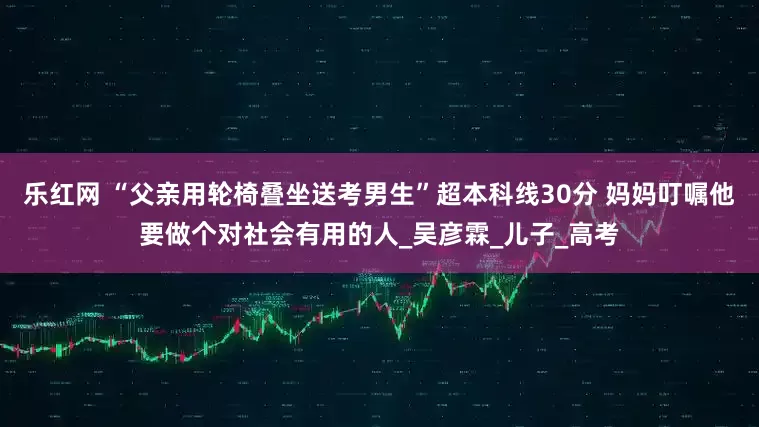 乐红网 “父亲用轮椅叠坐送考男生”超本科线30分 妈妈叮嘱他要做个对社会有用的人_吴彦霖_儿子_高考
