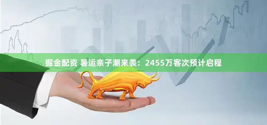掘金配资 暑运亲子潮来袭：2455万客次预计启程