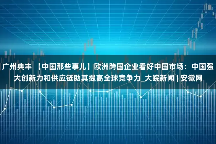 广州典丰 【中国那些事儿】欧洲跨国企业看好中国市场：中国强大创新力和供应链助其提高全球竞争力_大皖新闻 | 安徽网