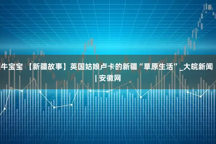 牛宝宝 【新疆故事】英国姑娘卢卡的新疆“草原生活”_大皖新闻 | 安徽网