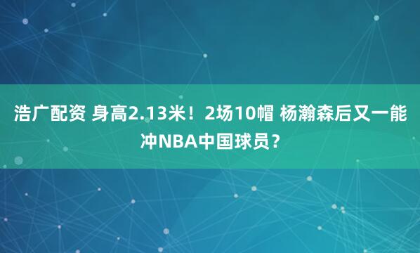 浩广配资 身高2.13米！2场10帽 杨瀚森后又一能冲NBA中国球员？