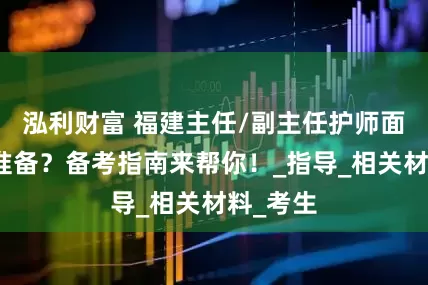 泓利财富 福建主任/副主任护师面审怎么准备？备考指南来帮你！_指导_相关材料_考生
