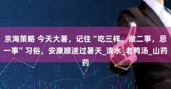 京海策略 今天大暑，记住“吃三样，做二事，忌一事”习俗，安康顺遂过暑天_清水_老鸭汤_山药