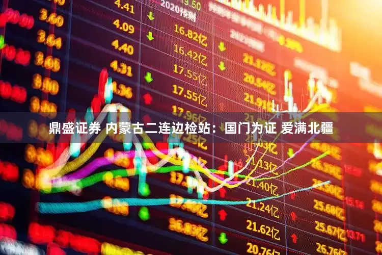 鼎盛证券 内蒙古二连边检站：国门为证 爱满北疆