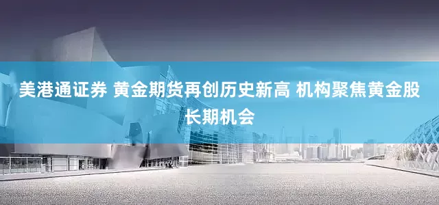 美港通证券 黄金期货再创历史新高 机构聚焦黄金股长期机会