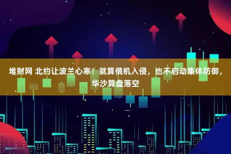 堆财网 北约让波兰心寒！就算俄机入侵，也不启动集体防御，华沙算盘落空