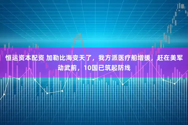 恒运资本配资 加勒比海变天了，我方派医疗船增援，赶在美军动武前，10国已筑起防线