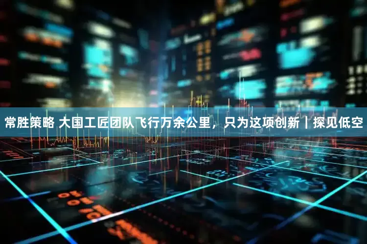 常胜策略 大国工匠团队飞行万余公里，只为这项创新｜探见低空