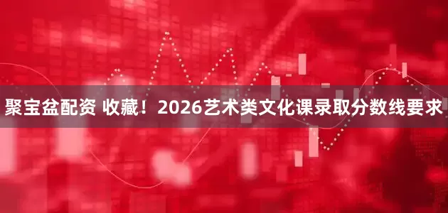 聚宝盆配资 收藏！2026艺术类文化课录取分数线要求