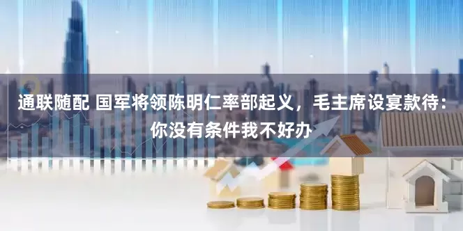 通联随配 国军将领陈明仁率部起义，毛主席设宴款待：你没有条件我不好办