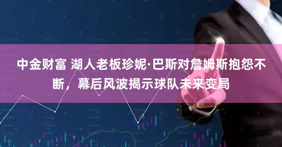 中金财富 湖人老板珍妮·巴斯对詹姆斯抱怨不断，幕后风波揭示球队未来变局