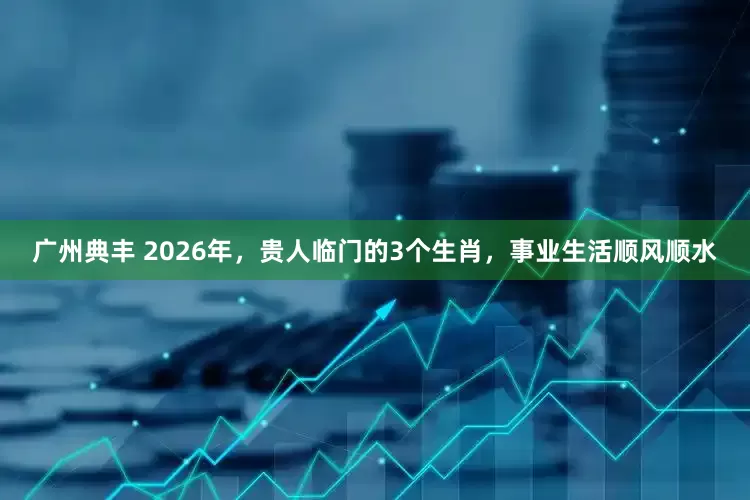 广州典丰 2026年，贵人临门的3个生肖，事业生活顺风顺水