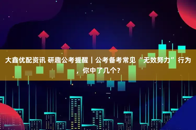 大鑫优配资讯 研趣公考提醒｜公考备考常见 “无效努力” 行为，你中了几个？