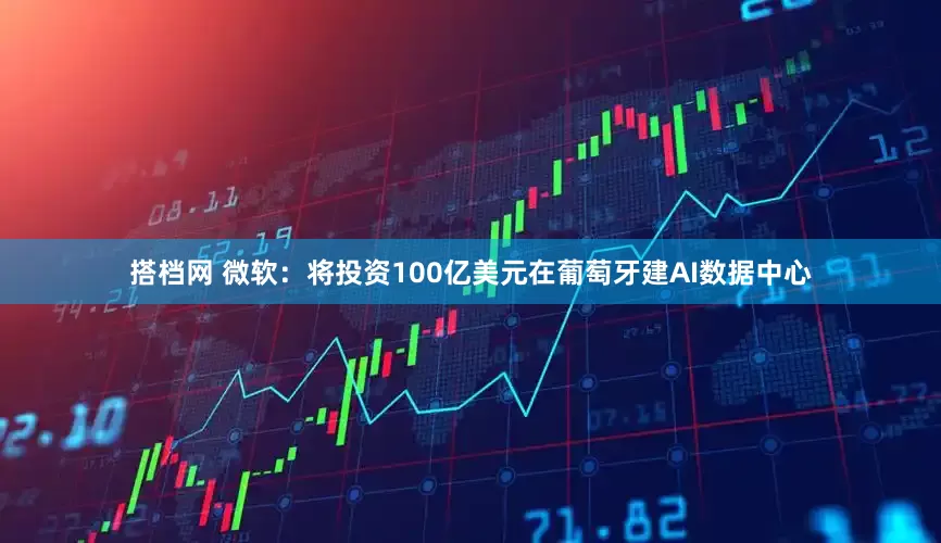 搭档网 微软：将投资100亿美元在葡萄牙建AI数据中心