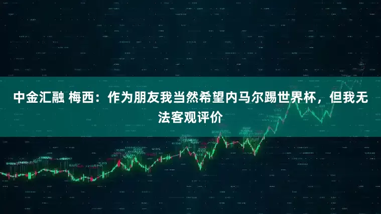 中金汇融 梅西：作为朋友我当然希望内马尔踢世界杯，但我无法客观评价